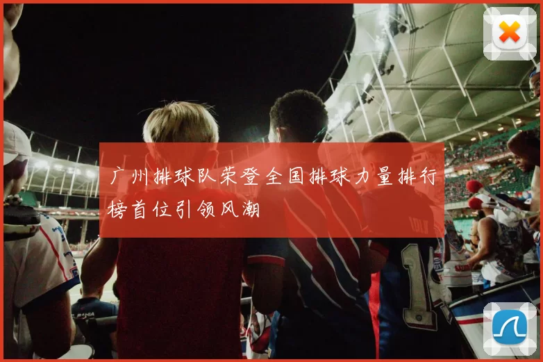 广州排球队荣登全国排球力量排行榜首位引领风潮