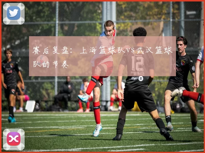 赛后复盘：上海篮球队vs武汉篮球队的节奏
