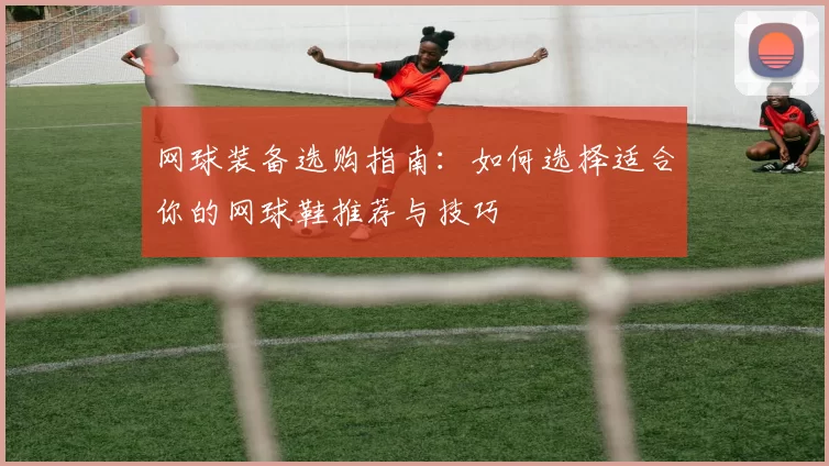 网球装备选购指南：如何选择适合你的网球鞋推荐与技巧