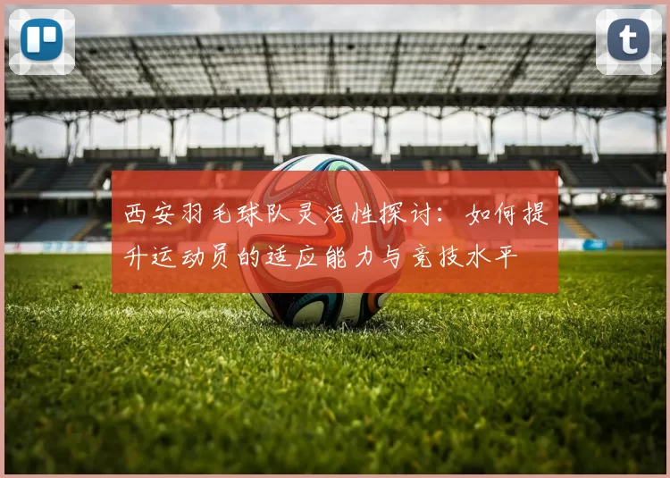 西安羽毛球队灵活性探讨：如何提升运动员的适应能力与竞技水平