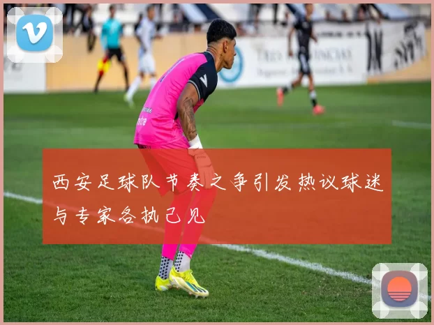 西安足球队节奏之争引发热议球迷与专家各执己见