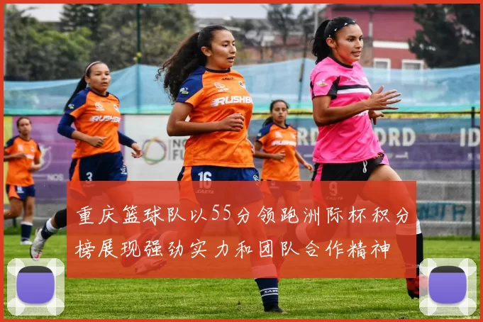 重庆篮球队以55分领跑洲际杯积分榜展现强劲实力和团队合作精神