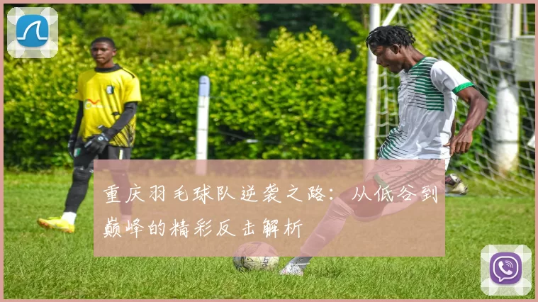 重庆羽毛球队逆袭之路：从低谷到巅峰的精彩反击解析