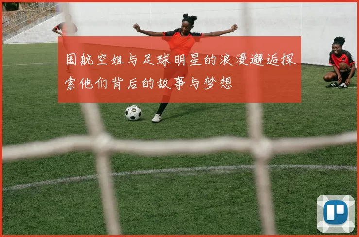 国航空姐与足球明星的浪漫邂逅探索他们背后的故事与梦想