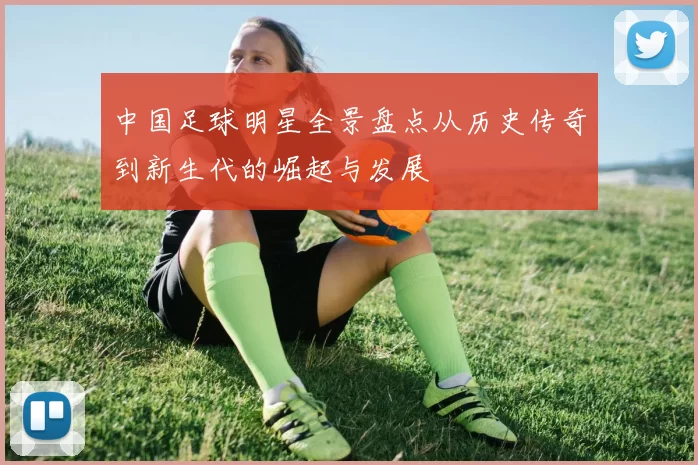 中国足球明星全景盘点从历史传奇到新生代的崛起与发展